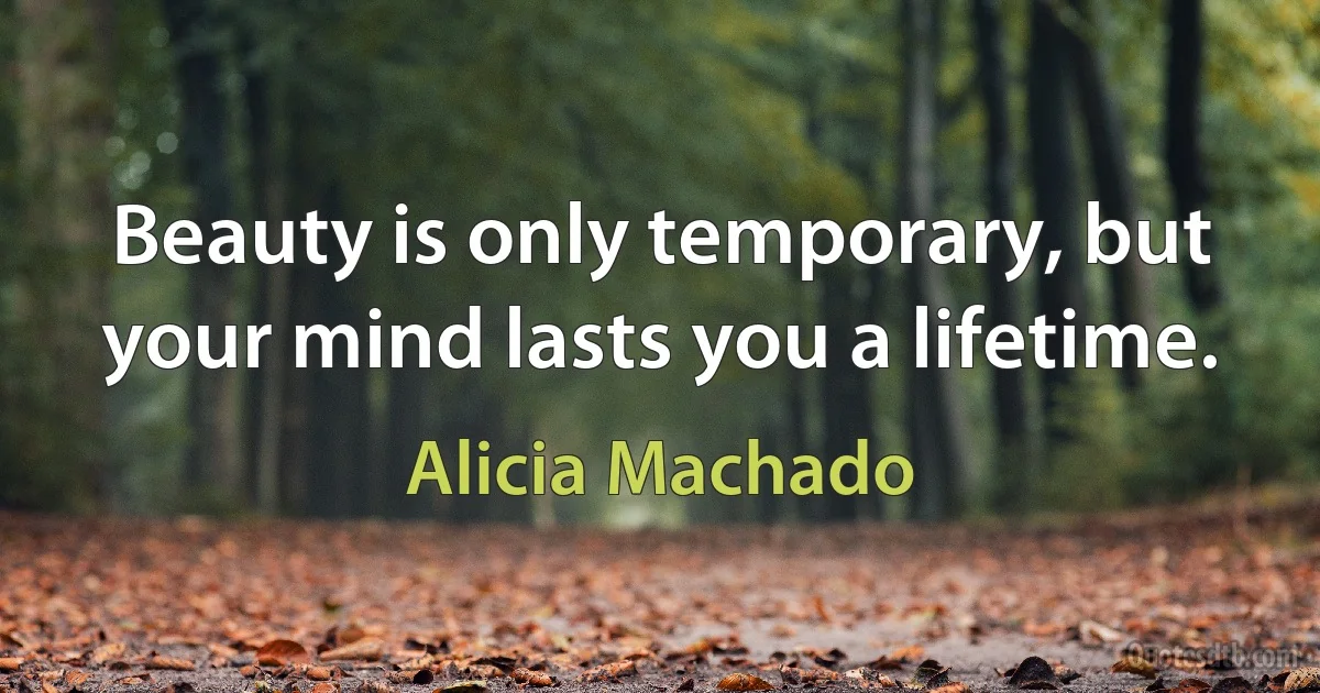 Beauty is only temporary, but your mind lasts you a lifetime. (Alicia Machado)