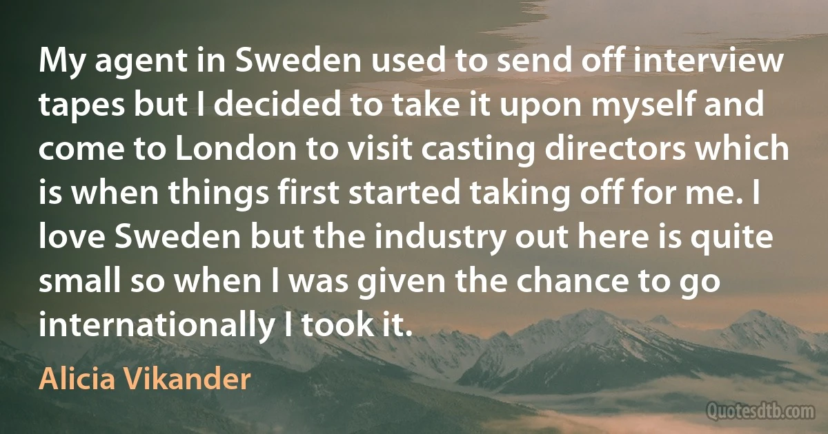 My agent in Sweden used to send off interview tapes but I decided to take it upon myself and come to London to visit casting directors which is when things first started taking off for me. I love Sweden but the industry out here is quite small so when I was given the chance to go internationally I took it. (Alicia Vikander)