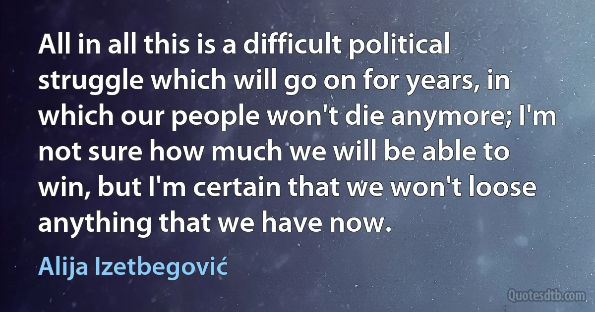 All in all this is a difficult political struggle which will go on for years, in which our people won't die anymore; I'm not sure how much we will be able to win, but I'm certain that we won't loose anything that we have now. (Alija Izetbegović)