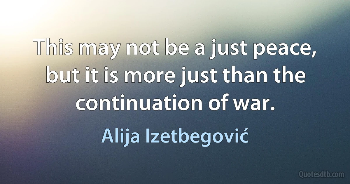 This may not be a just peace, but it is more just than the continuation of war. (Alija Izetbegović)