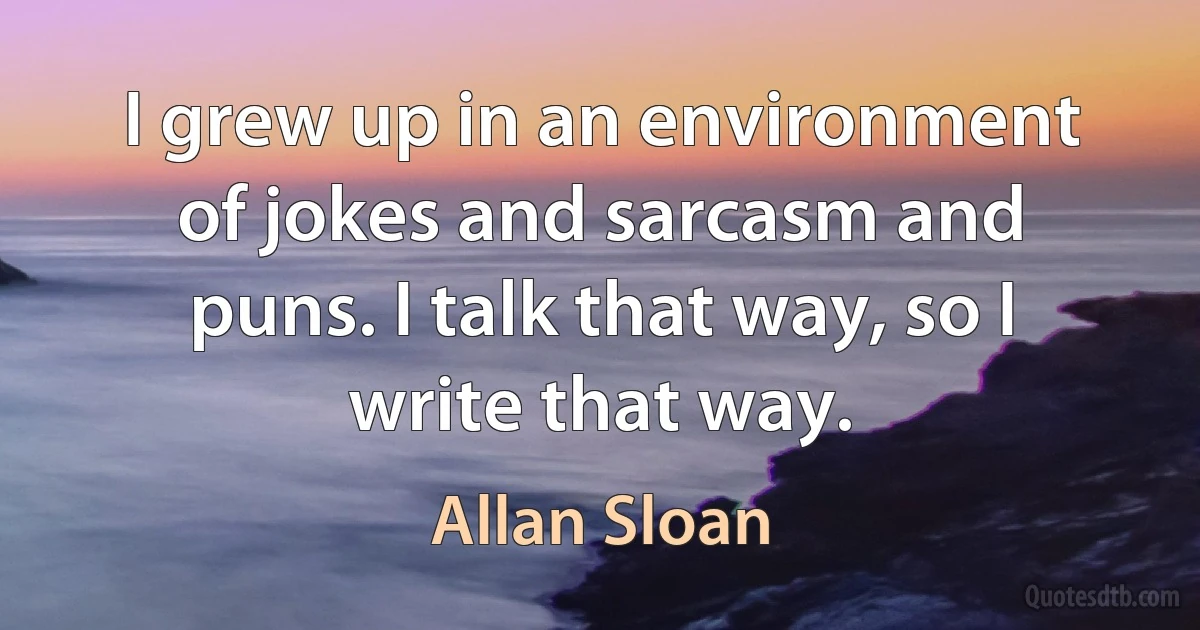 I grew up in an environment of jokes and sarcasm and puns. I talk that way, so I write that way. (Allan Sloan)