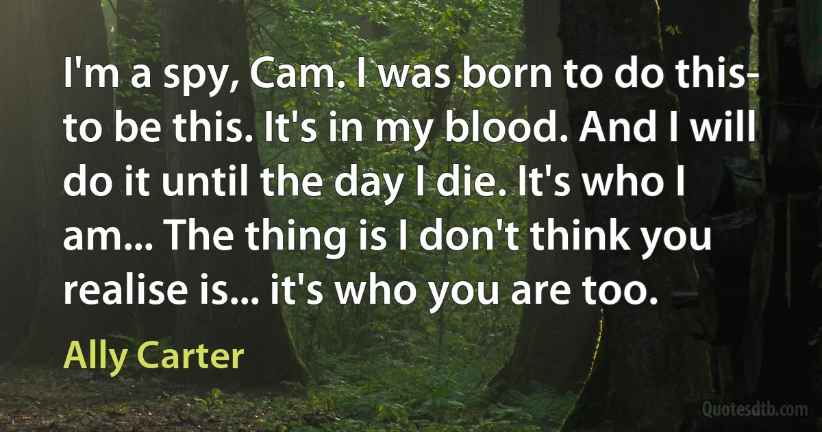 I'm a spy, Cam. I was born to do this- to be this. It's in my blood. And I will do it until the day I die. It's who I am... The thing is I don't think you realise is... it's who you are too. (Ally Carter)