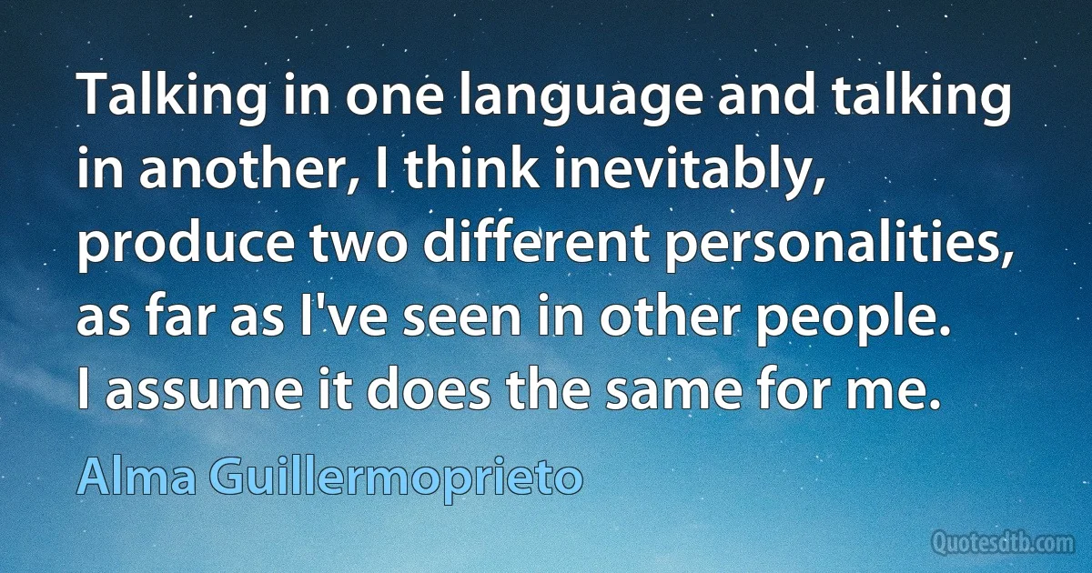 Talking in one language and talking in another, I think inevitably, produce two different personalities, as far as I've seen in other people. I assume it does the same for me. (Alma Guillermoprieto)