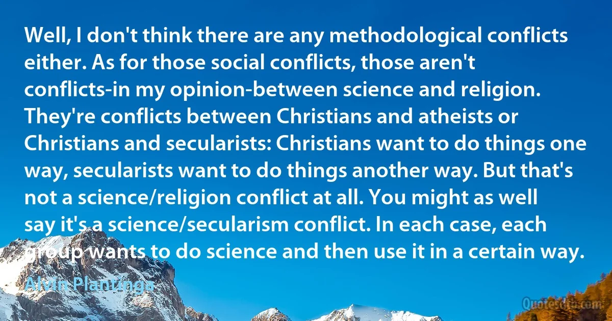 Well, I don't think there are any methodological conflicts either. As for those social conflicts, those aren't conflicts-in my opinion-between science and religion. They're conflicts between Christians and atheists or Christians and secularists: Christians want to do things one way, secularists want to do things another way. But that's not a science/religion conflict at all. You might as well say it's a science/secularism conflict. In each case, each group wants to do science and then use it in a certain way. (Alvin Plantinga)