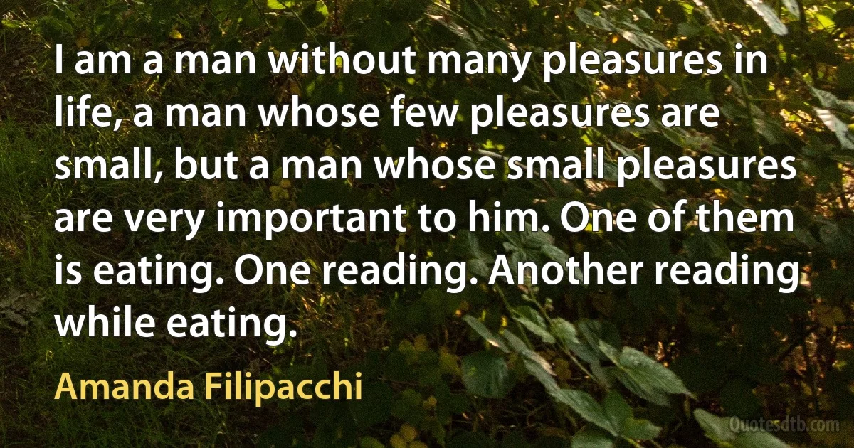 I am a man without many pleasures in life, a man whose few pleasures are small, but a man whose small pleasures are very important to him. One of them is eating. One reading. Another reading while eating. (Amanda Filipacchi)