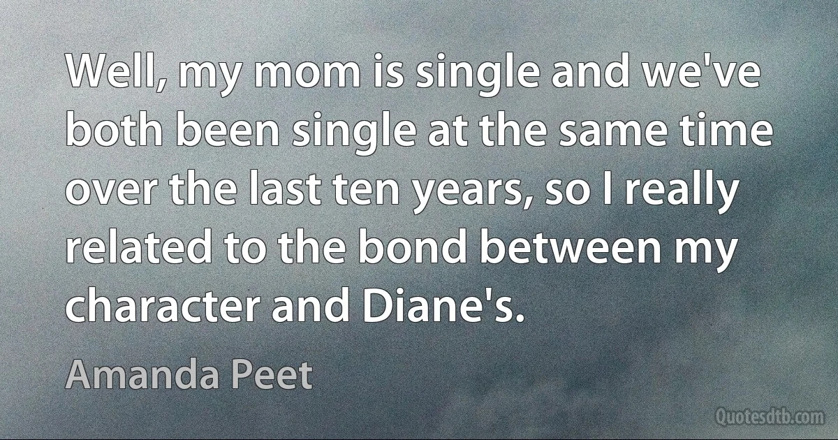 Well, my mom is single and we've both been single at the same time over the last ten years, so I really related to the bond between my character and Diane's. (Amanda Peet)