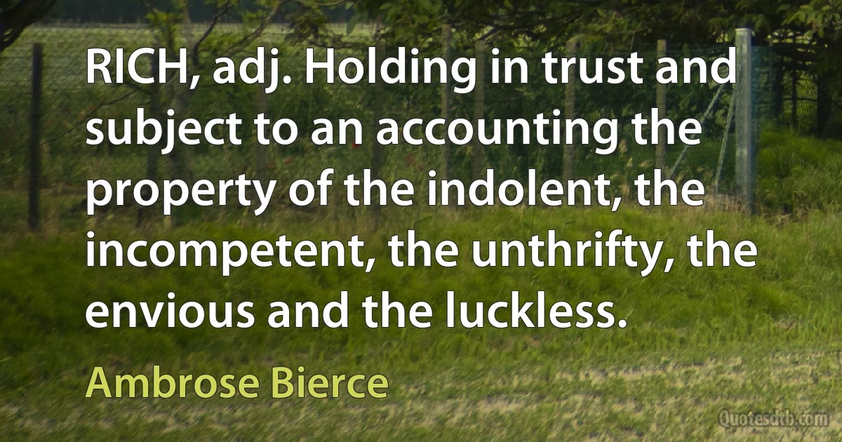 RICH, adj. Holding in trust and subject to an accounting the property of the indolent, the incompetent, the unthrifty, the envious and the luckless. (Ambrose Bierce)