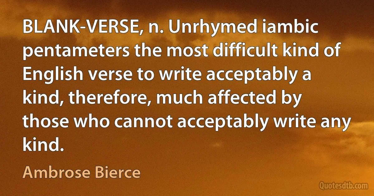 BLANK-VERSE, n. Unrhymed iambic pentameters the most difficult kind of English verse to write acceptably a kind, therefore, much affected by those who cannot acceptably write any kind. (Ambrose Bierce)