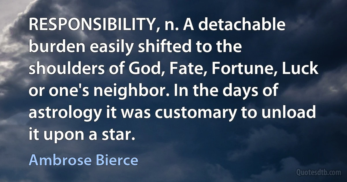 RESPONSIBILITY, n. A detachable burden easily shifted to the shoulders of God, Fate, Fortune, Luck or one's neighbor. In the days of astrology it was customary to unload it upon a star. (Ambrose Bierce)