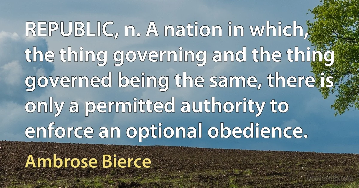 REPUBLIC, n. A nation in which, the thing governing and the thing governed being the same, there is only a permitted authority to enforce an optional obedience. (Ambrose Bierce)