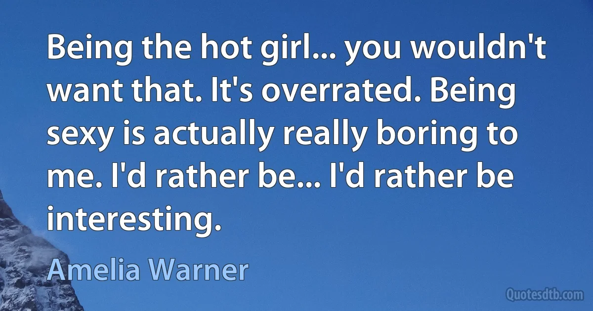 Being the hot girl... you wouldn't want that. It's overrated. Being sexy is actually really boring to me. I'd rather be... I'd rather be interesting. (Amelia Warner)