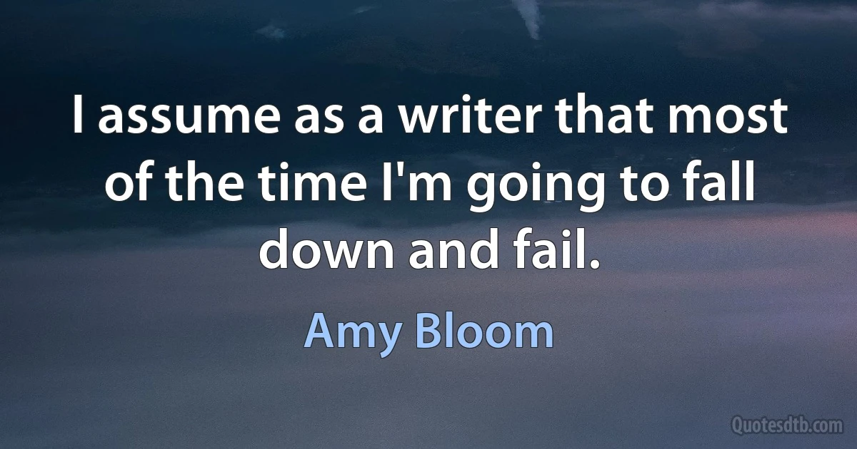 I assume as a writer that most of the time I'm going to fall down and fail. (Amy Bloom)