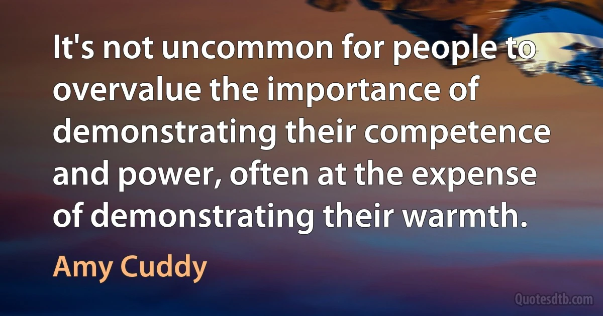 It's not uncommon for people to overvalue the importance of demonstrating their competence and power, often at the expense of demonstrating their warmth. (Amy Cuddy)