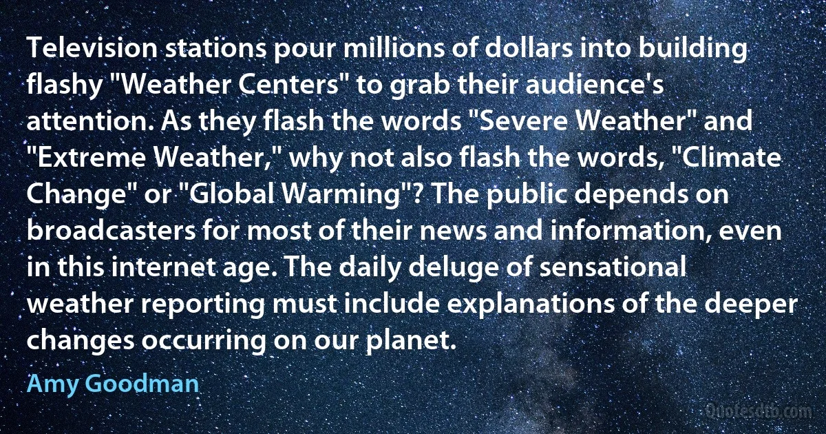 Television stations pour millions of dollars into building flashy "Weather Centers" to grab their audience's attention. As they flash the words "Severe Weather" and "Extreme Weather," why not also flash the words, "Climate Change" or "Global Warming"? The public depends on broadcasters for most of their news and information, even in this internet age. The daily deluge of sensational weather reporting must include explanations of the deeper changes occurring on our planet. (Amy Goodman)