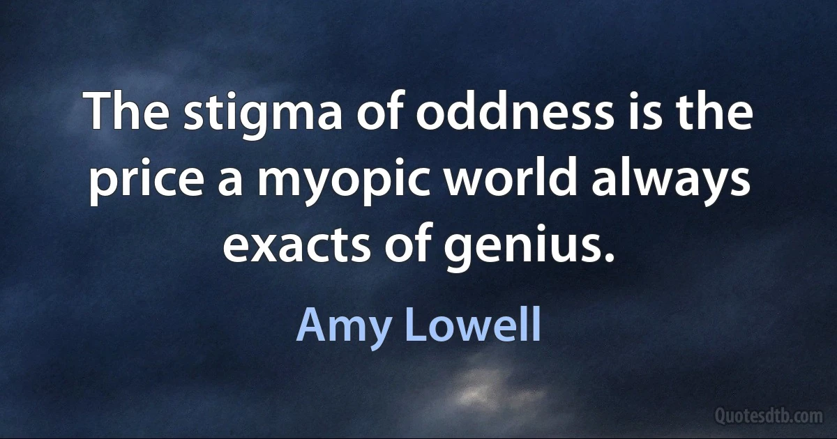 The stigma of oddness is the price a myopic world always exacts of genius. (Amy Lowell)