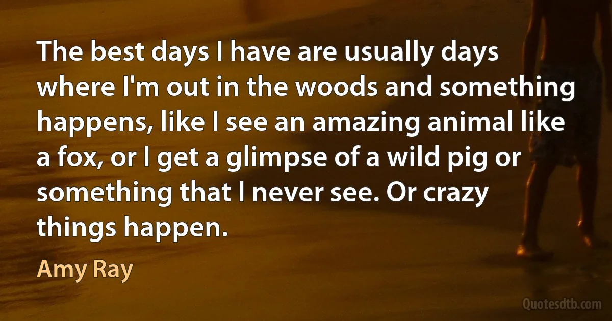 The best days I have are usually days where I'm out in the woods and something happens, like I see an amazing animal like a fox, or I get a glimpse of a wild pig or something that I never see. Or crazy things happen. (Amy Ray)