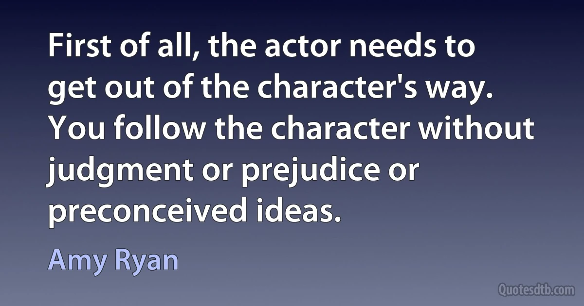 First of all, the actor needs to get out of the character's way. You follow the character without judgment or prejudice or preconceived ideas. (Amy Ryan)