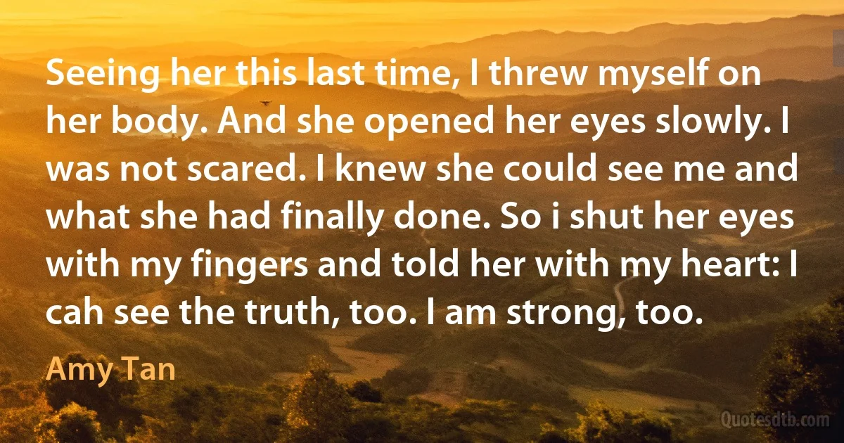 Seeing her this last time, I threw myself on her body. And she opened her eyes slowly. I was not scared. I knew she could see me and what she had finally done. So i shut her eyes with my fingers and told her with my heart: I cah see the truth, too. I am strong, too. (Amy Tan)