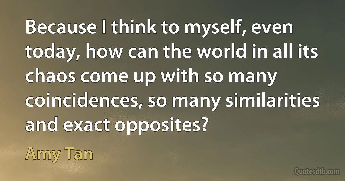 Because I think to myself, even today, how can the world in all its chaos come up with so many coincidences, so many similarities and exact opposites? (Amy Tan)