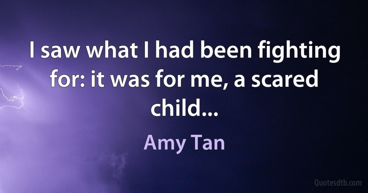 I saw what I had been fighting for: it was for me, a scared child... (Amy Tan)