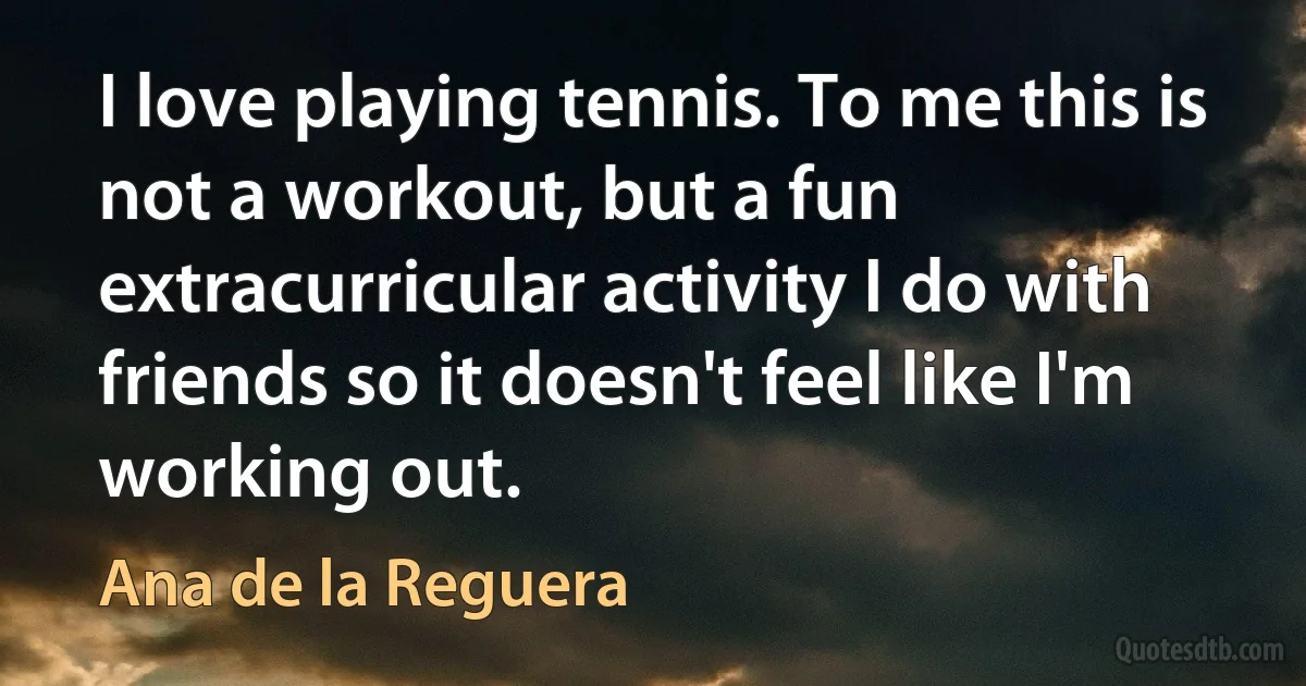 I love playing tennis. To me this is not a workout, but a fun extracurricular activity I do with friends so it doesn't feel like I'm working out. (Ana de la Reguera)