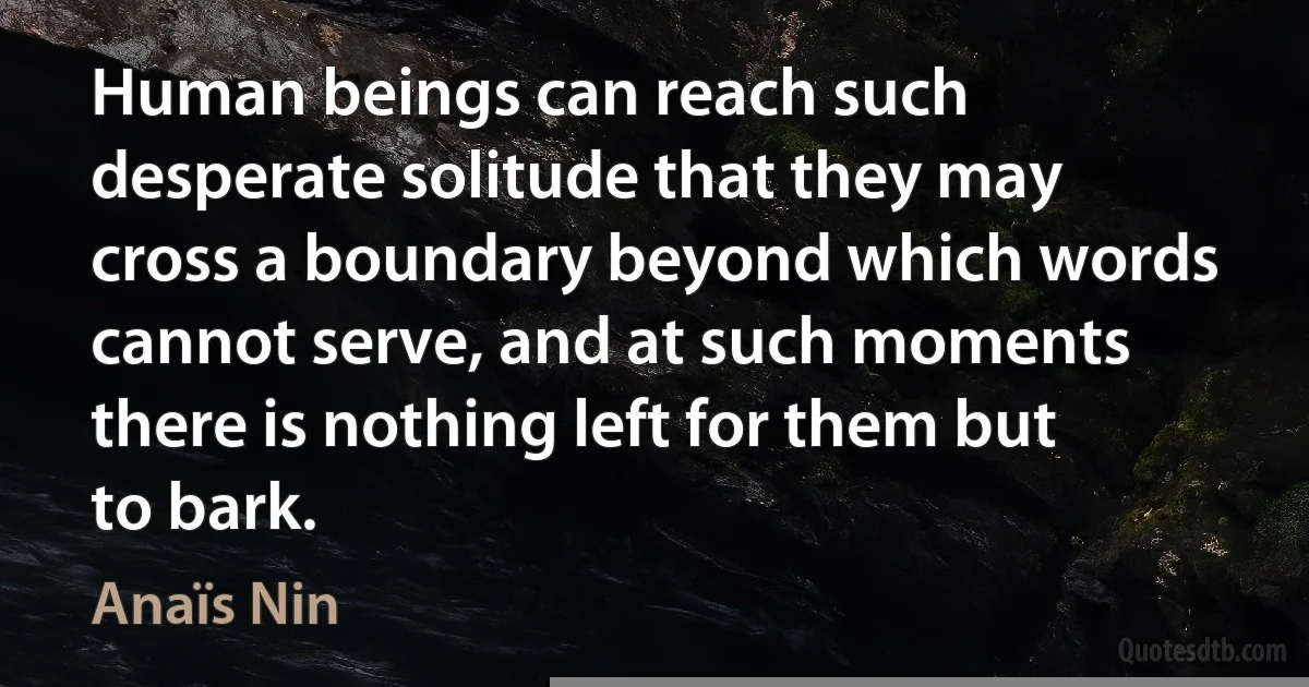 Human beings can reach such desperate solitude that they may cross a boundary beyond which words cannot serve, and at such moments there is nothing left for them but to bark. (Anaïs Nin)