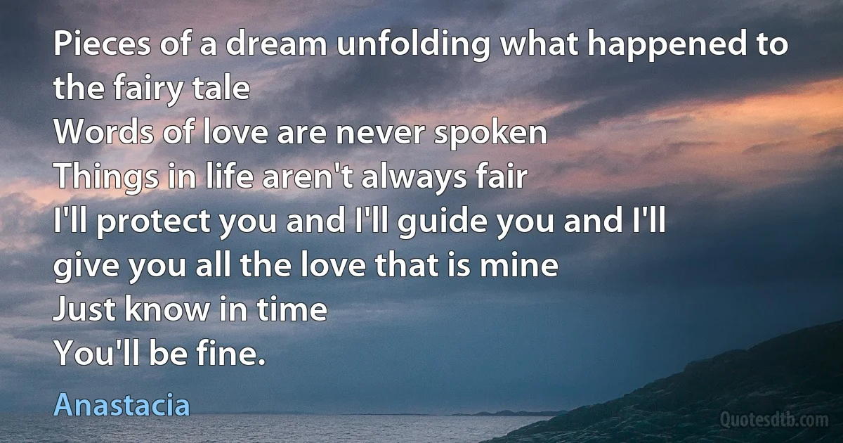 Pieces of a dream unfolding what happened to the fairy tale
Words of love are never spoken
Things in life aren't always fair
I'll protect you and I'll guide you and I'll give you all the love that is mine
Just know in time
You'll be fine. (Anastacia)