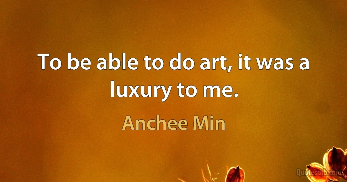 To be able to do art, it was a luxury to me. (Anchee Min)