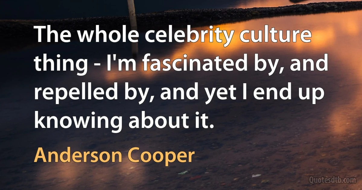 The whole celebrity culture thing - I'm fascinated by, and repelled by, and yet I end up knowing about it. (Anderson Cooper)