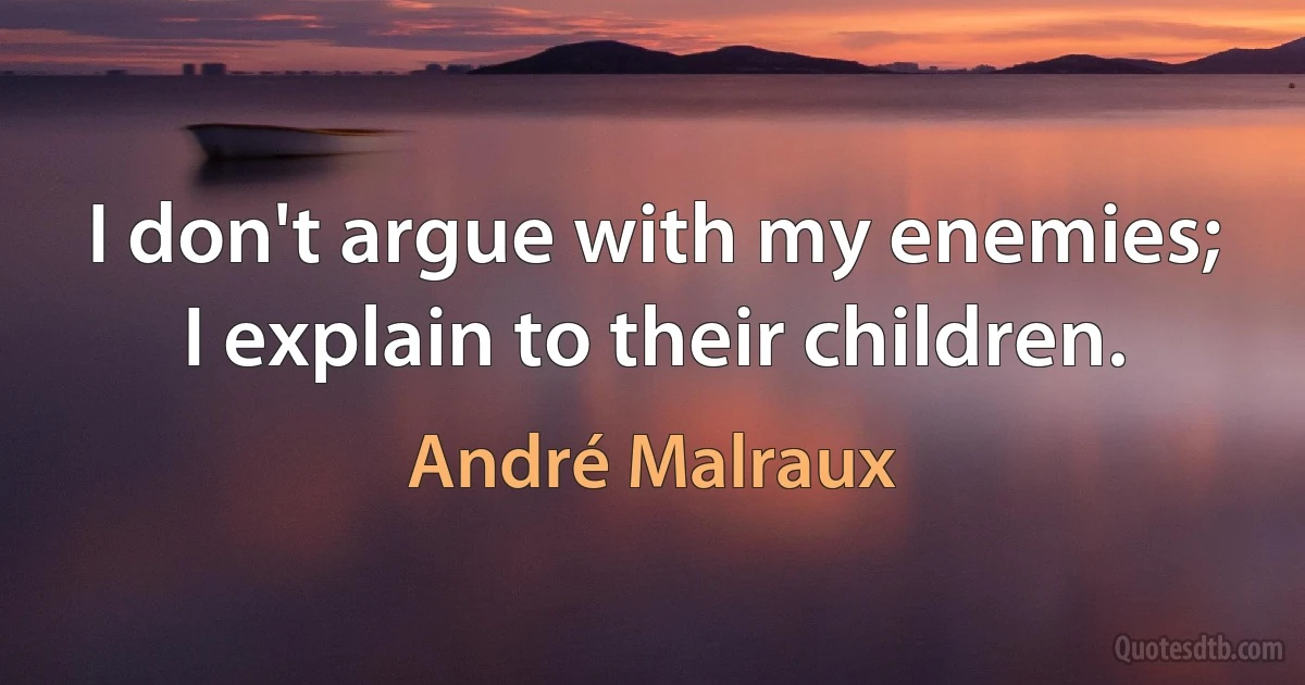 I don't argue with my enemies; I explain to their children. (André Malraux)