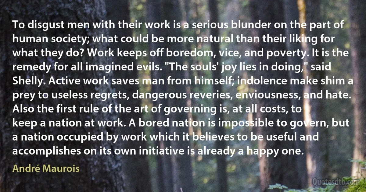 To disgust men with their work is a serious blunder on the part of human society; what could be more natural than their liking for what they do? Work keeps off boredom, vice, and poverty. It is the remedy for all imagined evils. "The souls' joy lies in doing," said Shelly. Active work saves man from himself; indolence make shim a prey to useless regrets, dangerous reveries, enviousness, and hate. Also the first rule of the art of governing is, at all costs, to keep a nation at work. A bored nation is impossible to govern, but a nation occupied by work which it believes to be useful and accomplishes on its own initiative is already a happy one. (André Maurois)