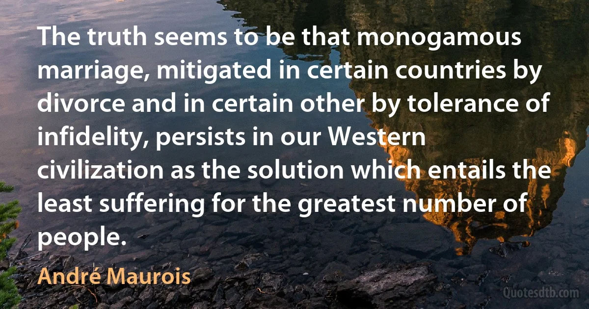 The truth seems to be that monogamous marriage, mitigated in certain countries by divorce and in certain other by tolerance of infidelity, persists in our Western civilization as the solution which entails the least suffering for the greatest number of people. (André Maurois)