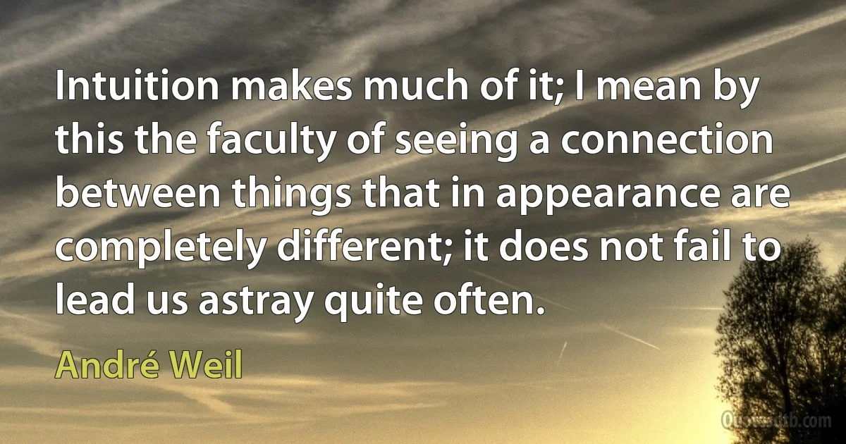 Intuition makes much of it; I mean by this the faculty of seeing a connection between things that in appearance are completely different; it does not fail to lead us astray quite often. (André Weil)