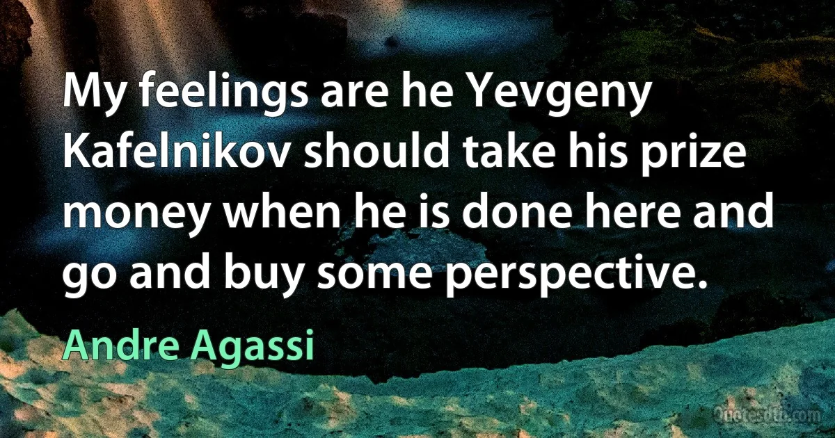 My feelings are he Yevgeny Kafelnikov should take his prize money when he is done here and go and buy some perspective. (Andre Agassi)