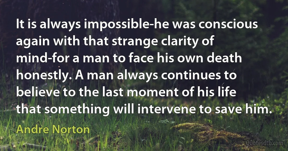 It is always impossible-he was conscious again with that strange clarity of mind-for a man to face his own death honestly. A man always continues to believe to the last moment of his life that something will intervene to save him. (Andre Norton)