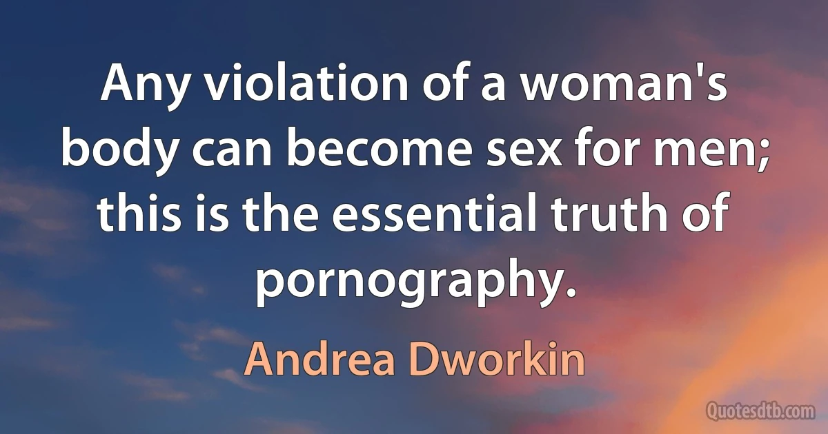 Any violation of a woman's body can become sex for men; this is the essential truth of pornography. (Andrea Dworkin)