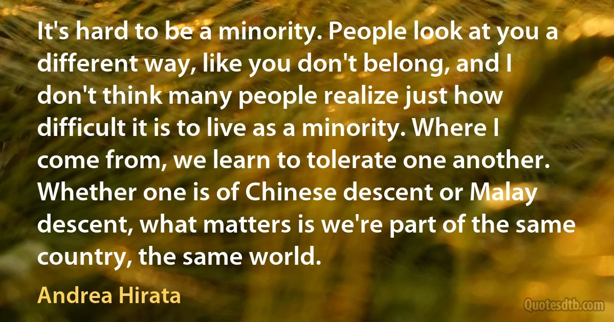 It's hard to be a minority. People look at you a different way, like you don't belong, and I don't think many people realize just how difficult it is to live as a minority. Where I come from, we learn to tolerate one another. Whether one is of Chinese descent or Malay descent, what matters is we're part of the same country, the same world. (Andrea Hirata)