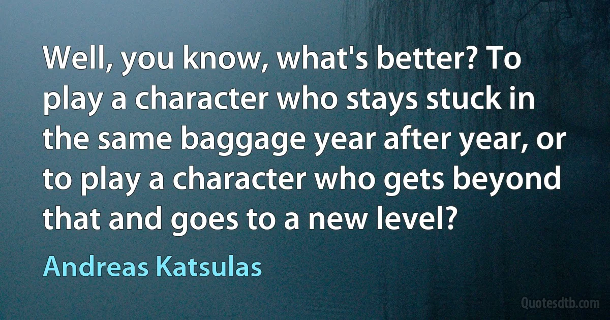 Well, you know, what's better? To play a character who stays stuck in the same baggage year after year, or to play a character who gets beyond that and goes to a new level? (Andreas Katsulas)