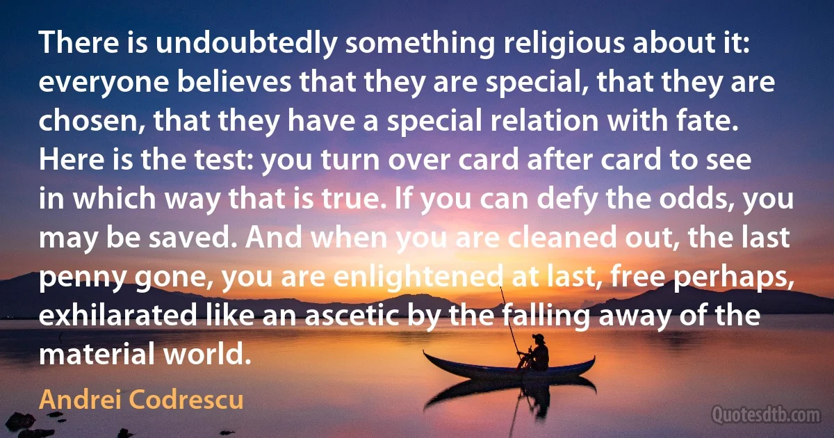 There is undoubtedly something religious about it: everyone believes that they are special, that they are chosen, that they have a special relation with fate. Here is the test: you turn over card after card to see in which way that is true. If you can defy the odds, you may be saved. And when you are cleaned out, the last penny gone, you are enlightened at last, free perhaps, exhilarated like an ascetic by the falling away of the material world. (Andrei Codrescu)