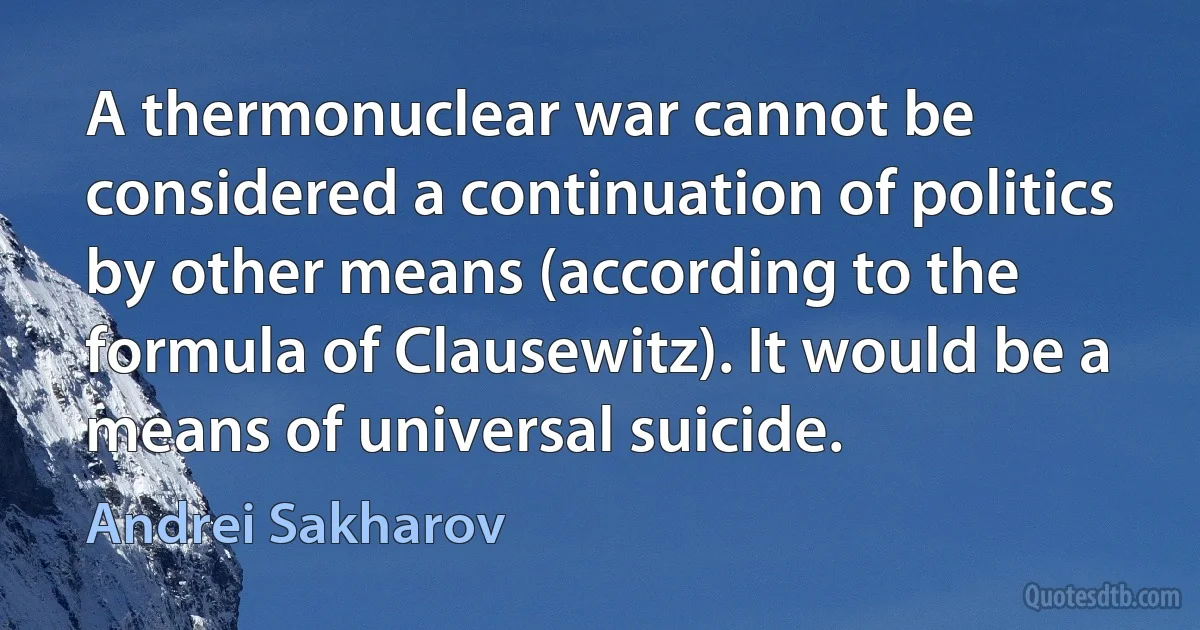 A thermonuclear war cannot be considered a continuation of politics by other means (according to the formula of Clausewitz). It would be a means of universal suicide. (Andrei Sakharov)