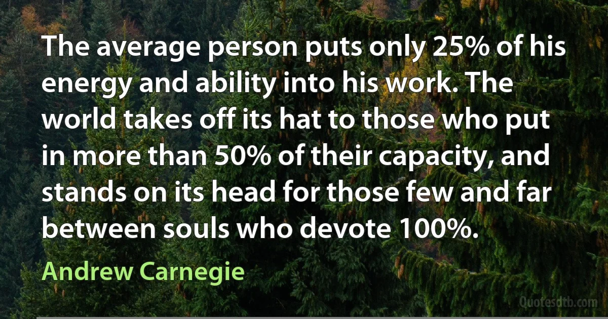 The average person puts only 25% of his energy and ability into his work. The world takes off its hat to those who put in more than 50% of their capacity, and stands on its head for those few and far between souls who devote 100%. (Andrew Carnegie)