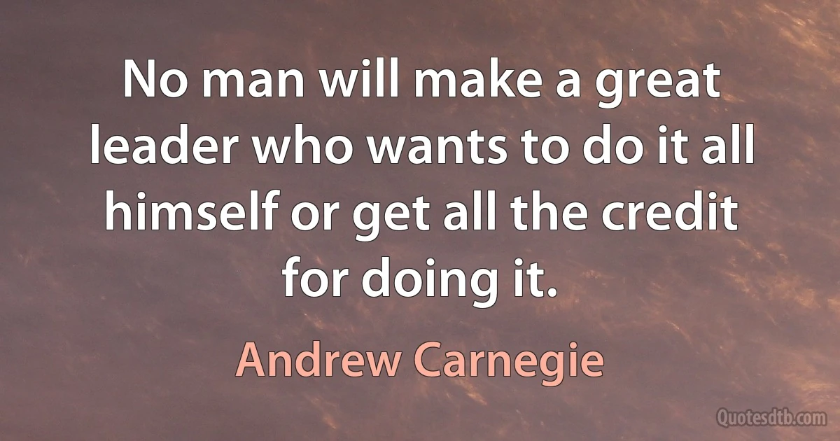 No man will make a great leader who wants to do it all himself or get all the credit for doing it. (Andrew Carnegie)