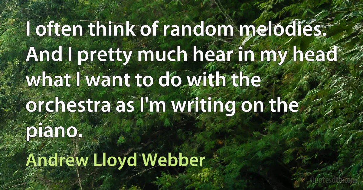 I often think of random melodies. And I pretty much hear in my head what I want to do with the orchestra as I'm writing on the piano. (Andrew Lloyd Webber)