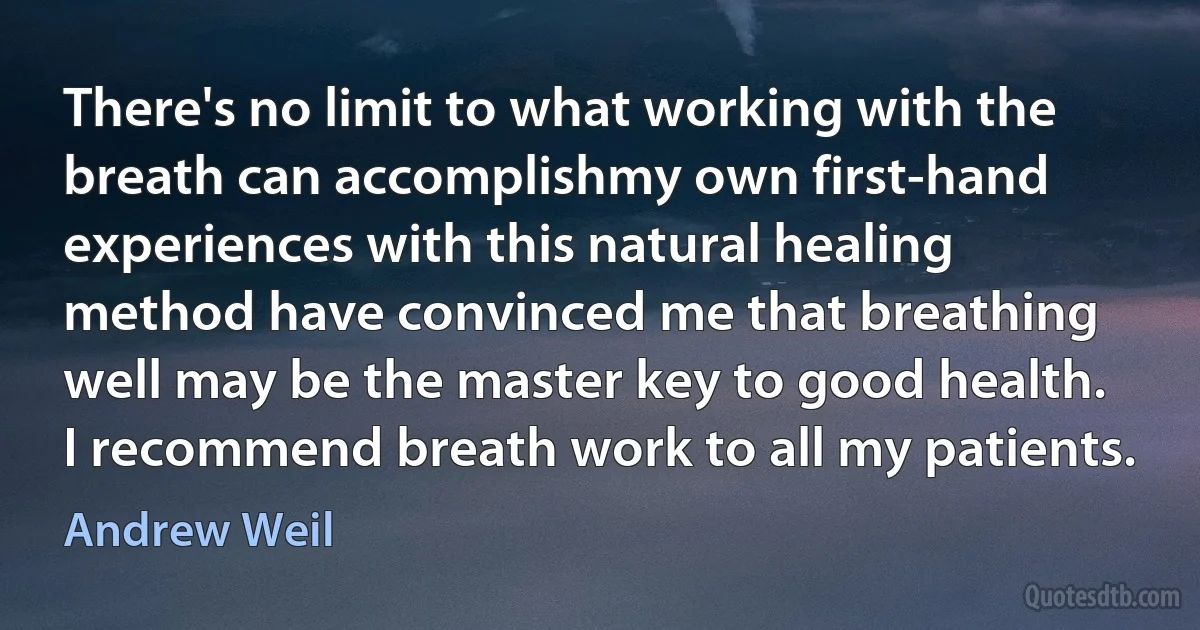 There's no limit to what working with the breath can accomplishmy own first-hand experiences with this natural healing method have convinced me that breathing well may be the master key to good health. I recommend breath work to all my patients. (Andrew Weil)