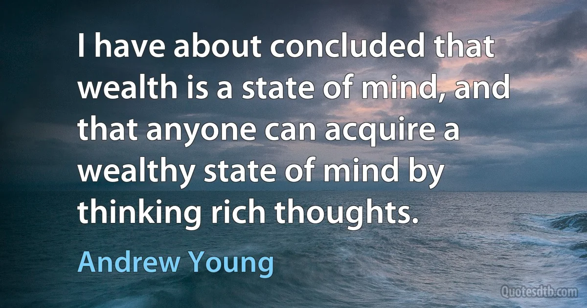 I have about concluded that wealth is a state of mind, and that anyone can acquire a wealthy state of mind by thinking rich thoughts. (Andrew Young)