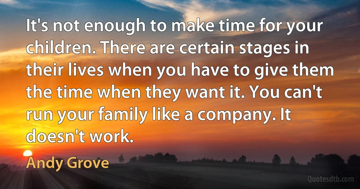 It's not enough to make time for your children. There are certain stages in their lives when you have to give them the time when they want it. You can't run your family like a company. It doesn't work. (Andy Grove)