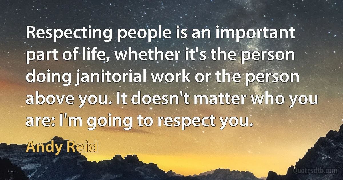 Respecting people is an important part of life, whether it's the person doing janitorial work or the person above you. It doesn't matter who you are: I'm going to respect you. (Andy Reid)