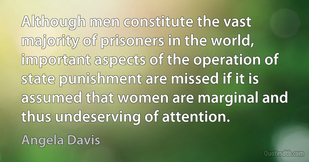 Although men constitute the vast majority of prisoners in the world, important aspects of the operation of state punishment are missed if it is assumed that women are marginal and thus undeserving of attention. (Angela Davis)