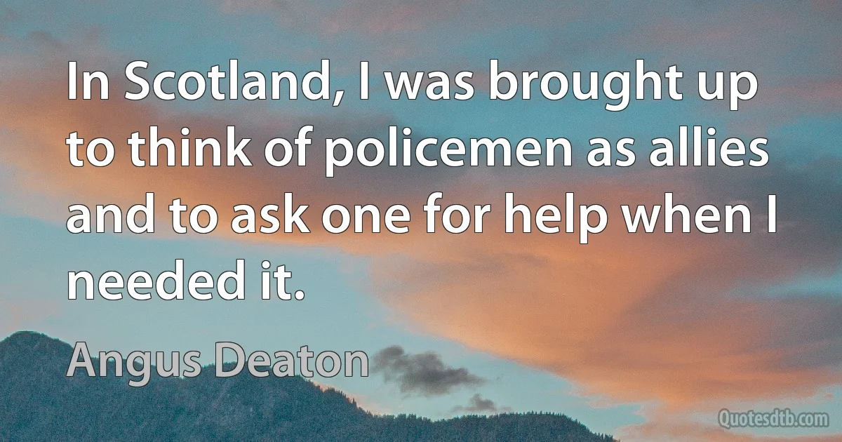 In Scotland, I was brought up to think of policemen as allies and to ask one for help when I needed it. (Angus Deaton)