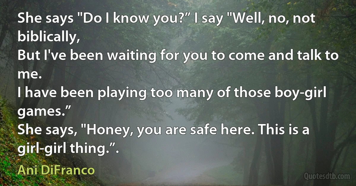 She says "Do I know you?” I say "Well, no, not biblically,
But I've been waiting for you to come and talk to me.
I have been playing too many of those boy-girl games.”
She says, "Honey, you are safe here. This is a girl-girl thing.”. (Ani DiFranco)